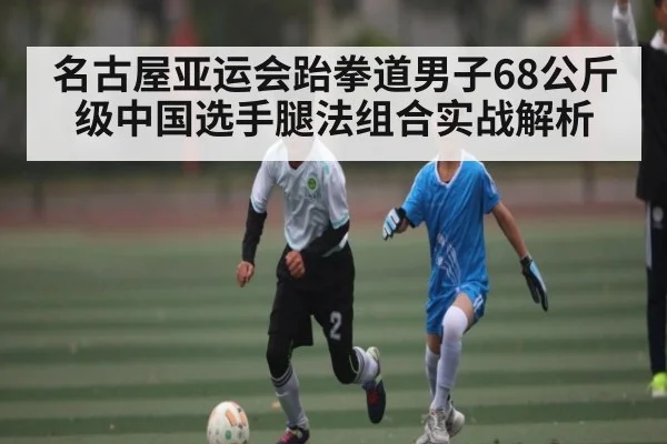 名古屋亚运会跆拳道男子68公斤级中国选手腿法组合实战解析