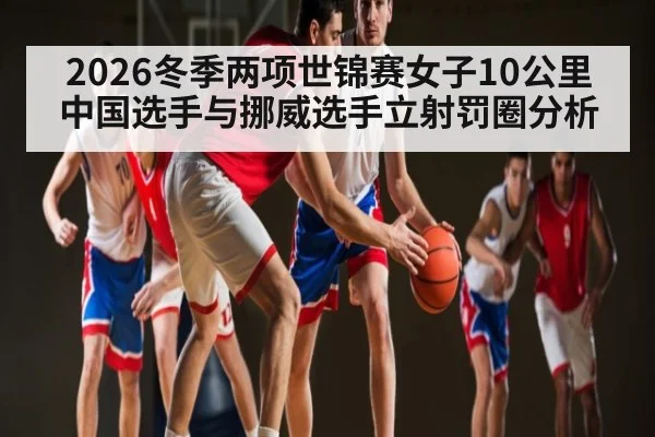2026冬季两项世锦赛女子10公里中国选手与挪威选手立射罚圈分析