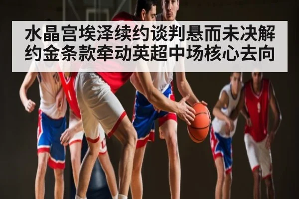水晶宫埃泽续约谈判悬而未决解约金条款牵动英超中场核心去向