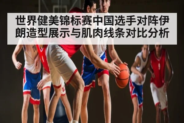 世界健美锦标赛中国选手对阵伊朗造型展示与肌肉线条对比分析